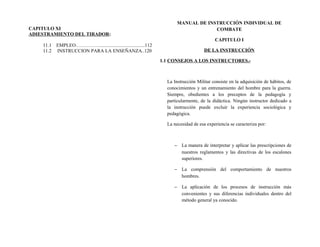 CAPITULO XI
ADIESTRAMIENTO DEL TIRADOR:
11.1 EMPLEO…………….....................................112
11.2 INSTRUCCION PARA LA ENSEÑANZA..120
MANUAL DE INSTRUCCIÓN INDIVIDUAL DE
COMBATE
CAPITULO I
DE LA INSTRUCCIÓN
1.1 CONSEJOS A LOS INSTRUCTORES.-
La Instrucción Militar consiste en la adquisición de hábitos, de
conocimientos y un entrenamiento del hombre para la guerra.
Siempre, obedientes a los preceptos de la pedagogía y
particularmente, de la didáctica. Ningún instructor dedicado a
la instrucción puede excluir la experiencia sociológica y
pedagógica.
La necesidad de esa experiencia se caracteriza por:
− La manera de interpretar y aplicar las prescripciones de
nuestros reglamentos y las directivas de los escalones
superiores.
− La comprensión del comportamiento de nuestros
hombres.
− La aplicación de los procesos de instrucción más
convenientes y sus diferencias individuales dentro del
método general ya conocido.
 