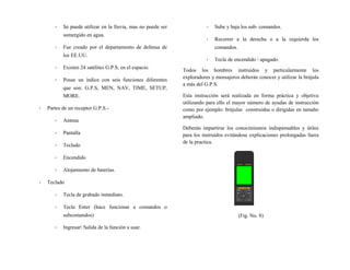 - Se puede utilizar en la lluvia, mas no puede ser
sumergido en agua.
- Fue creado por el departamento de defensa de
los EE.UU.
- Existen 24 satélites G.P.S, en el espacio.
- Posee un índice con seis funciones diferentes
que son: G.P.S, MEN, NAV, TIME, SETUP,
MORE.
- Partes de un receptor G.P.S.-
- Antena
- Pantalla
- Teclado
- Encendido
- Alojamiento de baterías.
- Teclado
- Tecla de grabado inmediato.
- Tecla Enter (hace funcionar a comandos o
subcomandos)
- Ingresar Salida de la función a usar.
- Sube y baja los sub- comandos.
- Recorrer a la derecha o a la izquierda los
comandos.
- Tecla de encendido  apagado.
Todos los hombres instruidos y particularmente los
exploradores y mensajeros deberán conocer y utilizar la brújula
a más del G.P.S.
Esta instrucción será realizada en forma práctica y objetiva
utilizando para ello el mayor número de ayudas de instrucción
como por ejemplo: brújulas construidas o dirigidas en tamaño
ampliado.
Deberán impartirse los conocimientos indispensables y útiles
para los instruidos evitándose explicaciones prolongadas fuera
de la practica.
(Fig. No. 8)
 