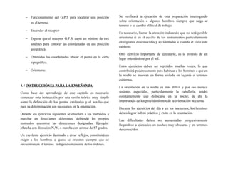 − Funcionamiento del G.P.S para localizar una posición
en el terreno.
− Encender el receptor
− Esperar que el receptor G.P.S. capte un mínimo de tres
satélites para conocer las coordenadas de esa posición
geográfica.
− Obtenidas las coordenadas ubicar el punto en la carta
topográfica.
− Orientarse.
4.4 INSTRUCCIÓNES PARA LA ENSEÑANZA
Como base del aprendizaje de este capítulo es necesario
comenzar esta instrucción por una sesión teórica muy simple
sobre la definición de los puntos cardinales y el auxilio que
para su determinación son necesarios en la orientación.
Durante los ejercicios siguientes se enseñara a los instruidos a
marchar en direcciones diferentes, debiendo los propios
instruidos encontrar las direcciones designadas. Ejemplo:
Marcha con dirección N,W, o marcha con azimut de 87 grados.
Un excelente ejercicio destinado a crear reflejos, constituirá en
exigir a los hombres a quess se orienten siempre que se
encuentran en el terreno. Independientemente de las órdenes.
Se verificará la ejecución de esta preparación interrogando
sobre orientación a algunos hombres siempre que salga al
terreno o se cambie el local de trabajo.
Es necesario, llamar la atención indicando que no será posible
orientarse si en el auxilio de los instrumentos particularmente
en regiones desconocidas y accidentadas o cuando el cielo este
cubierto.
Otro ejercicio importante de ejecutarse, es la travesía de un
lugar orientándose por el sol.
Estos ejercicios deben ser repetidos muchas veces, lo que
contribuirá poderosamente para habituar a los hombres a que en
la noche se muevan en forma aislada en lugares o terrenos
cubiertos.
La orientación en la noche es más difícil y por eso merece
sesiones especiales, particularmente la caballería, tendrá
constantemente que dislocarse en la noche; de ahí la
importancia de los procedimientos de la orientación nocturna.
Durante los ejercicios del día y en los nocturnos, los hombres
deben lograr hábito práctico y éxito en la orientación.
Las dificultades deben ser aumentadas progresivamente
llegándose a ejercicios en noches muy obscuras y en terrenos
desconocidos.
 