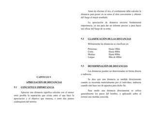 CAPITULO V
APRECIACIÓN DE DISTANCIAS
5.1 CONCEPTO E IMPORTANCIA
Apreciar una distancia significa calcular con el menor
error posible la separación que existe entre el que hace la
apreciación y el objetivo que interesa, o entre dos puntos
cualesquiera del terreno.
Antes de efectuar el tiro, el combatiente debe calcular la
distancia para poner en su arma el alza conveniente y obtener
del fuego el mejor resultado.
La apreciación de distancia encierra fundamental
importancia, ya sea para dar un informe preciso o para hacer
uso eficaz del fuego de su arma.
5.2 CLASIFICACIÓN DE LAS DISTANCIAS
Militarmente las distancias se clasifican en:
Próximas: Hasta 100m
Corta: Hasta 400m
Medias: Hasta 800m
Largas: Más de 800m
5.3 DETERMINACIÓN DE DISTANCIAS
Las distancias pueden ser determinadas en forma directa
o indirecta.
Se dice que una distancia es medida directamente
cuando es recorrida materialmente por el individuo; indirecta
cuando este hace uso de aparatos para dicho fin.
Para medir una distancia directamente se utiliza
generalmente los pasos del hombre, o aplicando sobre el
terreno una medida conocida.
 