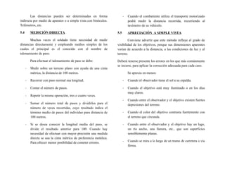 Las distancias pueden ser determinadas en forma
indirecta por medio de aparatos o a simple vista con binóculos.
Telémetros, etc.
5.4 MEDICIÓN DIRECTA
Muchas veces el soldado tiene necesidad de medir
distancias directamente y empleando medios simples de los
cuales el principal es el conocido con el nombre de
talonamiento de paso.
Para efectuar el talonamiento de paso se debe:
- Medir sobre un terreno plano con ayuda de una cinta
métrica, la distancia de 100 metros.
- Recorrer con paso normal esa longitud.
- Contar el número de pasos.
- Repetir la misma operación, tres o cuatro veces.
- Sumar el número total de pasos y dividirlos para el
número de veces recorridas, cuyo resultado indica el
término medio de pasos del individuo para distancia de
100 metros.
- Si se desea conocer la longitud media del paso, se
divide el resultado anterior para 100. Cuando hay
necesidad de efectuar con mayor precisión una medida
directa se usa la cinta métrica de preferencia metálica.
Para ofrecer menor posibilidad de cometer errores.
- Cuando el combatiente utiliza el transporte motorizado
podrá medir la distancia recorrida, recurriendo al
taxímetro de su vehículo.
5.5 APRECIACIÓN A SIMPLE VISTA
Conviene advertir que ente método influye el grado de
visibilidad de los objetivos, porque sus dimensiones aparentes
varían de acuerdo a la distancia, a las condiciones de luz y al
terreno.
Deberá tenerse presente los errores en los que más comúnmente
se incurre, para aplicar la corrección adecuada para cada caso.
Se aprecia en menos:
- Cuando el observador tiene el sol a su espalda.
- Cuando el objetivo está muy iluminado o en los días
muy claros.
- Cuando entre el observador y el objetivo existen fuertes
depresiones del terreno.
- Cuando el color del objetivo contrasta fuertemente con
el terreno que circunda.
- Cuando entre el observador y el objetivo hay un lago,
un río ancho, una llanura, etc., que son superficies
sensiblemente planas.
- Cuando se mira a lo largo de un tramo de carretera o vía
férrea.
 
