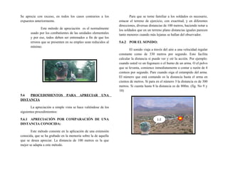 Se aprecia con exceso, en todos los casos contrarios a los
expuestos anteriormente.
Este método de apreciación es el normalmente
usado por los combatientes de las unidades elementales
y por eso, todos deben ser entrenados a fin de que los
errores que se presenten en su empleo sean reducidos al
mínimo.
5.6 PROCEDIMIENTOS PARA APRECIAR UNA
DISTANCIA
La apreciación a simple vista se hace valiéndose de los
siguientes procedimientos:
5.6.1 APRECIACIÓN POR COMPARACIÓN DE UNA
DISTANCIA CONOCIDA:
Este método consiste en la aplicación de una extensión
conocida, que se ha grabado en la memoria sobre la de aquella
que se desea apreciar. La distancia de 100 metros es la que
mejor se adapta a este método.
Para que se torne familiar a los soldados es necesario,
estacar el terreno de ejercicio, con exactitud, y en diferentes
direcciones, diversas distancias de 100 metros, haciendo notar a
los soldados que en un terreno plano distancias iguales parecen
tanto menores cuando más lejanas se hallan del observador.
5.6.2 POR EL SONIDO:
El sonido viaja a través del aire a una velocidad regular
constante como de 330 metros por segundo. Esto facilita
calcular la distancia si puede ver y oír la acción. Por ejemplo:
cuando usted ve un fogonazo o el humo de un arma. O el polvo
que se levanta, comience inmediatamente a contar a razón de 4
conteos por segundo. Pare cuando oiga el estampido del arma.
El número que está contando es la distancia hasta el arma en
cientos de metros. Si para en el número 3 la distancia es de 300
metros. Si cuenta hasta 8 la distancia es de 800m. (fig. No 9 y
10)
1-2
 