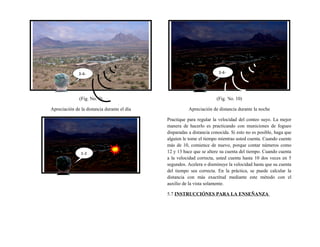 (Fig. No. 9)
Apreciación de la distancia durante el día
(Fig. No. 10)
Apreciación de distancia durante la noche
Practique para regular la velocidad del conteo suyo. La mejor
manera de hacerlo es practicando con municiones de fogueo
disparadas a distancia conocida. Si esto no es posible, haga que
alguien le tome el tiempo mientras usted cuenta. Cuando cuente
más de 10, comience de nuevo, porque contar números como
12 y 13 hace que se altere su cuenta del tiempo. Cuando cuenta
a la velocidad correcta, usted cuenta hasta 10 dos veces en 5
segundos. Acelera o disminuye la velocidad hasta que su cuenta
del tiempo sea correcta. En la práctica, se puede calcular la
distancia con más exactitud mediante este método con el
auxilio de la vista solamente.
5.7 INSTRUCCIÓNES PARA LA ENSEÑANZA
3-4-
5
1-2
3-4-
5
 
