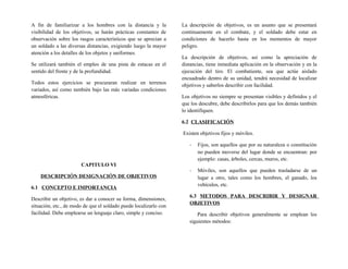 A fin de familiarizar a los hombres con la distancia y la
visibilidad de los objetivos, se harán prácticas constantes de
observación sobre los rasgos característicos que se aprecian a
un soldado a las diversas distancias, exigiendo luego la mayor
atención a los detalles de los objetos y uniformes.
Se utilizará también el empleo de una pista de estacas en el
sentido del frente y de la profundidad.
Todos estos ejercicios se procuraran realizar en terrenos
variados, así como también bajo las más variadas condiciones
atmosféricas.
CAPITULO VI
DESCRIPCIÓN DESIGNACIÓN DE OBJETIVOS
6.1 CONCEPTO E IMPORTANCIA
Describir un objetivo, es dar a conocer su forma, dimensiones,
situación, etc., de modo de que el soldado puede localizarlo con
facilidad. Debe emplearse un lenguaje claro, simple y conciso.
La descripción de objetivos, es un asunto que se presentará
continuamente en el combate, y el soldado debe estar en
condiciones de hacerlo hasta en los mementos de mayor
peligro.
La descripción de objetivos, así como la apreciación de
distancias, tiene inmediata aplicación en la observación y en la
ejecución del tiro. El combatiente, sea que actúe aislado
encuadrado dentro de su unidad, tendrá necesidad de localizar
objetivos y saberlos describir con facilidad.
Los objetivos no siempre se presentan visibles y definidos y el
que los descubre, debe describirlos para que los demás también
lo identifiquen.
6.2 CLASIFICACIÓN
Existen objetivos fijos y móviles.
- Fijos, son aquellos que por su naturaleza o constitución
no pueden moverse del lugar donde se encuentran: por
ejemplo: casas, árboles, cercas, muros, etc.
- Móviles, son aquellos que pueden trasladarse de un
lugar a otro, tales como los hombres, el ganado, los
vehículos, etc.
6.3 METODOS PARA DESCRIBIR Y DESIGNAR
OBJETIVOS
Para describir objetivos generalmente se emplean los
siguientes métodos:
 
