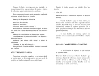 Cuando el objetivo no se presenta con claridad y es
necesario describirlo, hay que valerse de puntos u objetos
de referencia, que sirvan de elementos auxiliares.
Estos puntos de referencia, serán designados empleando
siempre el método directo, por ejemplo:
Descripción del punto de referencia:
Dirección: A la derecha.
Distancia: 300 metros.
Situación: Bifurcación de caminos; y,
Características: Una casa con techo de paja, al medio
una puerta, una ventana derecha y delante de ella una cerca
viva.
Descripción y designación del objetivo que interesa:
Separación entre el punto de referencia y el objetivo: 4
dedos a la derecha.
Distancia: 600 metros atrás (desde el punto de
referencia).
Situación: Al final del cañaveral; y,
Características: Grupo de soldados enemigos excavando
una trinchera.
6.3.3 UTILIZANDO EL ARMA:
Se emplean proyectiles trazadores; es un método rápido
y preciso, pero su desventaja estriba en que revela la
posición del tirador, anulando la sorpresa del fuego.
Cuando el tirador emplee este método dirá, `por
ejemplo:
- Alza 500.
Observen mi tiro; a continuación disparara un proyectil
trazador,
Cuando el objetivo tenga un frente extenso, sus
flancos serán anunciados así: flanco izquierdo o flanco
derecho, disparando luego un proyectil trazador, puede
determinarse también un objetivo apuntando con el
fusil, apoyando en un lugar fijo (tal como se procede,
para triangulación).
Es más factible, sin embargo aplicar este
método, cuando se utilizan las ametralladoras sobre los
afustes.
6.4 PASOS PARA DESCRIBIR UN OBJETIVO
En la descripción de objetivos se debe observar
el siguiente orden:
- Dirección: Se la enuncia con relación al objetivo que
interesa o al punto de referencia; cuando se trata de los
métodos directo o indirecto, se dirá: al frente, a la
derecha, a la izquierda a medio derecho, o en esta
dirección (y se señala con el brazo).
 