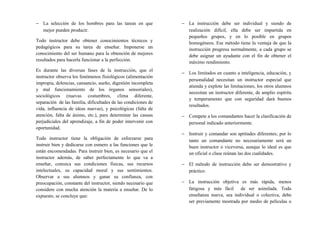 − La selección de los hombres para las tareas en que
mejor pueden producir.
Todo instructor debe obtener conocimientos técnicos y
pedagógicos para su tarea de enseñar. Imponerse un
conocimiento del ser humano para la obtención de mejores
resultados para hacerla funcionar a la perfección.
Es durante las diversas fases de la instrucción, que el
instructor observa los fenómenos fisiológicos (alimentación
impropia, dolencias, cansancio, sueño, digestión incompleta
y mal funcionamiento de los órganos sensoriales),
sociológicos (nuevas costumbres, clima diferente,
separación de las familia, dificultades de las condiciones de
vida, influencia de ideas nuevas), y psicológicas (falta de
atención, falta de ánimo, etc.), para determinar las causas
perjudiciales del aprendizaje, a fin de poder intervenir con
oportunidad.
Todo instructor tiene la obligación de esforzarse para
instruir bien y dedicarse con esmero a las funciones que le
están encomendadas. Para instruir bien, es necesario que el
instructor además, de saber perfectamente lo que va a
enseñar, conozca sus condiciones físicas, sus recursos
intelectuales, su capacidad moral y sus sentimientos.
Observar a sus alumnos y ganar su confianza, con
preocupación, constante del instructor, siendo necesario que
considere con mucha atención la materia a enseñar. De lo
expuesto, se concluye que:
− La instrucción debe ser individual y siendo de
realización difícil, ella debe ser impartida en
pequeños grupos, y en lo posible en grupos
homogéneos. Ese método tiene la ventaja de que la
instrucción progresa normalmente, a cada grupo se
debe asignar un ayudante con el fin de obtener el
máximo rendimiento.
− Los limitados en cuanto a inteligencia, educación, y
personalidad necesitan un instructor especial que
atienda y explote las limitaciones, los otros alumnos
necesitan un instructor diferente, de amplio espíritu
y temperamento que con seguridad dará buenos
resultados.
− Compete a los comandantes hacer la clasificación de
personal indicado anteriormente.
− Instruir y comandar son aptitudes diferentes; por lo
tanto un comandante no necesariamente será un
buen instructor o viceversa, aunque lo ideal es que
un oficial o clase reúnan las dos cualidades.
− El método de instrucción debe ser demostrativo y
práctico.
− La instrucción objetiva es más rápida, menos
fatigosa y más fácil de ser asimilada. Toda
enseñanza nueva, sea individual o colectiva, debe
ser previamente mostrada por medio de películas o
 