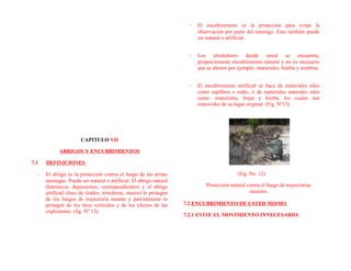CAPITULO VII
ABRIGOS Y ENCUBRIMIENTOS
7.1 DEFINICIONES
- El abrigo es la protección contra el fuego de las armas
enemigas. Puede ser natural o artificial. El abrigo natural
(barrancos, depresiones, contrapendientes) y el abrigo
artificial (foso de tirador, trincheras, muros) lo protegen
de los fuegos de trayectoria rasante y parcialmente lo
protegen de los tiros verticales y de los efectos de las
explosiones. (fig. Nº 12).
- El encubrimiento es la protección para evitar la
observación por parte del enemigo. Este también puede
ser natural o artificial.
- Los alrededores donde usted se encuentra,
proporcionaran encubrimiento natural y no es necesario
que se alteren por ejemplo: matorrales, hierba y sombras.
- El encubrimiento artificial se hace de materiales tales
como aspillera o redes, o de materiales naturales tales
como: matorrales, hojas y hierba, los cuales son
removidos de su lugar original. (Fig. Nº13).
(Fig. No. 12)
Protección natural contra el fuego de trayectorias
rasantes.
7.2 ENCUBRIMIENTO DE USTED MISMO
7.2.1 EVITE EL MOVIMIENTO INNECESARIO:
 