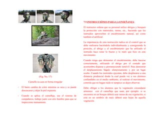 (Fig. No. 17)
Camufle su cara en forma irregular
- El barro cambia de color mientras se seca y se puede
descascarar y dejar la piel expuesta.
- Cuando se aplica el camuflaje, use el sistema de
compañeros; trabaje junto con otro hombre para que se
inspeccione mutuamente.
7.5 INSTRUCCIÓNES PARA LA ENSEÑANZA
El instructor ordena que su personal utilice abrigos y busquen
la protección con matorrales, ramas, etc., haciendo que los
instruidos aprovechen el encubrimiento natural, así como
también el artificial.
La importancia de esta instrucción radica en el control que se
debe realizarse haciéndolo individualmente y consiguiendo la
posición, el abrigo y el encubrimiento que ha utilizado el
instruido hace notar lo bueno y lo malo que hizo en este
movimiento.
Cuando tenga que demostrar el encubrimiento, debe hacerse
correctamente, utilizando el abrigo por el costado que
acostumbra disparar y permaneciendo inmóvil. Para demostrar
el desplazamiento hágalo silenciosamente y por un lugar
oculto. Cuando los instruidos ejecutan, debe desplazarse a una
distancia prudencial desde la cual pueda ver a sus alumnos
confundidos en el medio ambiente; al realizar el movimiento,
controle que no hagan ruido ni tampoco se dejen observar.
Debe obligar a los alumnos que la vegetación circundante
armonice con el camuflaje que usan, por ejemplo: si se
encuentra en un bosque deberá usar ramas de esa vegetación; si
está en un sembrío de maíz deberá usar hojas de aquella
vegetación.
 