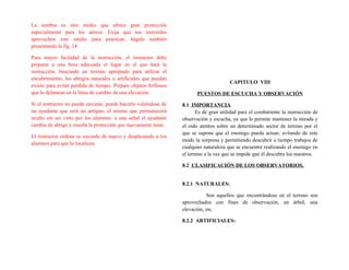 La sombra es otro medio que ofrece gran protección
especialmente para los aéreos. Exija que sus instruidos
aprovechen este medio para practicar, hágalo también
presentando la fig. 14
Para mayor facilidad de la instrucción, el instructor debe
preparar a una hora adecuada el lugar en el que hará la
instrucción, buscando un terreno apropiado para utilizar el
encubrimiento, los abrigos naturales o artificiales que puedan
existir para evitar perdida de tiempo. Prepare objetos brillosos
que lo delataran en la línea de cumbre de una elevación.
Si el instructor no puede ejecutar, puede hacerlo valiéndose de
un ayudante que será un antiguo, el mismo que permanecerá
oculto sin ser visto por los alumnos: a una señal el ayudante
cambia de abrigo y enseña la protección que nuevamente tiene.
El instructor ordena se esconda de nuevo y desplazando a los
alumnos para que lo localicen.
CAPITULO VIII
PUESTOS DE ESCUCHA Y OBSERVACIÓN
8.1 IMPORTANCIA
Es de gran utilidad para el combatiente la instrucción de
observación y escucha, ya que le permite mantener la mirada y
el oído atentos sobre un determinado sector de terreno por el
que se supone que el enemigo pueda actuar, evitando de este
modo la sorpresa y permitiendo descubrir a tiempo trabajos de
cualquier naturaleza que se encuentre realizando el enemigo en
el terreno a la vez que se impide que él descubra los nuestros.
8.2 CLASIFICACIÓN DE LOS OBSERVATORIOS.
8.2.1 NATURALES:
Son aquellos que encontrándose en el terreno son
aprovechados con fines de observación, un árbol, una
elevación, etc.
8.2.2 ARTIFICIALES:
 