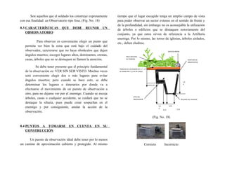 Son aquellos que el soldado los construye expresamente
con esa finalidad: un Observatorio tipo foso. (Fig. No. 18)
8.3 CARACTERÍSTICAS QUE DEBE REUNIR UN
OBSERVATORIO
Para observar es conveniente elegir un punto que
permita ver bien la zona que está bajo el cuidado del
observador, cerciorarse que no haya obstáculos que dejen
ángulos muertos; escoger lugares altos, dominantes, crestas,
casas, árboles que no se destaquen ni llamen la atención.
Se debe tener presente que el principio fundamental
de la observación es: VER SIN SER VISTO. Muchas veces
será conveniente elegir dos o más lugares para evitar
ángulos muertos; pero cuando se hace esto, se debe
determinar los lugares o itinerarios por donde va a
efectuarse el movimiento de un puesto de observación a
otro, para no dejarse ver por el enemigo. Cuando se escoja
árboles, casas o cualquier accidente, se cuidará que no se
destaque la silueta, pues puede crear sospechas en el
enemigo y por consiguiente, anular la acción de la
observación.
8.4 PUNTOS A TOMARSE EN CUENTA EN SU
CONSTRUCCIÓN
Un puesto de observación ideal debe tener por lo menos
un camino de aproximación cubierto y protegido. Al mismo
tiempo que el lugar escogido tenga un amplio campo de vista
para poder observar un sector extenso en el sentido de frente y
de la profundidad, sin embargo no es aconsejable la utilización
de árboles o edificios que se destaquen notoriamente del
conjunto, ya que estos sirven de referencia a la Artillería
enemiga. Por lo mismo, las torres de iglesias, árboles aislados,
etc., deben eludirse.
(Fig. No. 18)
Correcto Incorrecto
0,450,4
0
0,45-0,15
SACO DE ARENA
APERTURA DE
OBSERVACION
SITIO DEL
OBSERVADOR AGUJERO DEL DESAGUE
TRONCOS DE UN MINIMO DE 1,7
DE DIAMETRO Y 2,2 M DE LARGO
NIVEL NATURAL
DE TERRENO
0,15 0,30
1,9
0
 