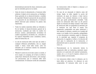 demostrada por personal de clases, instructores, para
que los instruidos graven en su mente.
− Antes de iniciar la demostración, el instructor debe
enfatizar el objetivo de la instrucción, su finalidad y
líneas generales de su desenvolvimiento y medidas
de seguridad. Durante la proyección de una película
o la ejecución de una demostración, el instructor
deberá intervenir para esclarecer los puntos más
importantes.
− Todos los medios materiales deben ser obtenidos a
fin de facilitar el desenvolvimiento general de la
instrucción, resaltando por todos los medios los
diversos asuntos, particularmente sirviéndose de
cuadros esquemáticos, de diseños, etc., colocados en
los espacios disponibles como: comedores, teatros,
aulas de instrucción, etc.
− La sala de instrucción debe estar lejos de ruidos o
cualquier influencia perturbadora, esto es, ningún
sonido o efecto visual debe existir, salvo los
utilizados por el instructor durante los mementos
estrictamente necesarios.
− Mostrar la razón de ser de todo cuanto se enseña, ir
de lo simple a lo complejo, de lo fácil a lo difícil y
jamás hacer abstracción del terreno y del enemigo;
son precauciones que el instructor debe tener
constantemente. El instructor recibe del comandante
las instrucciones sobre el objetivo a alcanzar y el
consecuente progreso.
− En caso de ser alcanzado el objetivo antes del
tiempo fijado, no debe impedir la acción del
instructor, de pasar sin demora a tratar nuevos
asuntos. Caso contrario detenerse en los asuntos
hasta que quede perfectamente entendido. Toda
sesión de instrucción debe tener un fin preciso
fijado en el horario de trabajo semanal. Toda sesión
de instrucción debe ser preparada de antemano por
el instructor sea cual fuere el asunto. Esa
preparación comprenderá una parte intelectual y
otra material; la primera, consiste en el estudio del
asunto a ser tratado, de los manuales, poligrafiados
u otros documentos constantes según la referencia
de la autoridad que organizó el programa de
instrucción; la segunda se refiere a la elección del
local para la realización de la instrucción, el
planeamiento para su ejecución de los momentos a
crear, etc.
− Particularmente en la instrucción táctica la
preparación debe ser meticulosa, poniendo mayor
atención en la previsión del material (armamento,
equipo, etc.), y si el caso lo requiere, colocar en el
terreno señales convencionales.
− Los instructores deben evitar lo abstracto, por lo
tanto deben ser prácticos. Lo abstracto no será
comprendido. El instructor debe creer lo que
 