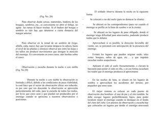 (Fig. No. 20)
- Para observar desde cercas, matorrales, linderos de los
bosques, sembríos, etc., es conveniente no abrir el follaje, no
agitar las ramas ni hacer trochas. Si el lindero del bosque o
sembrío es ralo hay que detenerse a cierta distancia del
margen anterior.
- Para observar en la mitad de un sembrío de (trigo,
alfalfa, caña, maíz), hay que levantar despacio la cabeza, hasta
el nivel de las plantas y entonces observar por entre las hojas y
los tallos sin producir movimientos que atraigan la atención
del enemigo. Es conveniente en estos casos, atar hierbas sobre
el casco.
- Observación y escucha durante la noche o con niebla
(Fig. No 20)
Durante la noche o con niebla la observación es
limitada y difícil, debido a las condiciones de poca visibilidad,
lo cual hace que el sector de observación eficaz sea reducido,
es por esto que sin descuidar la observación se aprovecha
particularmente del oído, para la escucha de todos los ruidos,
por leves que estos sean y que puedan ser producidos por el
enemigo cuando se aproxima a nuestros observatorios o
posiciones.
El soldado observa durante la noche en la siguiente
forma:
- Se colocará a ras del suelo (para no destacar la silueta)
- Se ubicará en las contrapendientes (para ver cuando el
enemigo se perfila en la línea de cumbre o en la cresta).
- Se ubicará en los lugares de paso obligado, donde el
enemigo tenga dificultad para atravesarlos, pudiendo producir
ruidos que lo delaten
- Aprovechará si es posible, la dirección favorable del
viento, así, se percatará con anticipación de la presencia del
enemigo.
- Evitará los lugares que pueden originar ruido, tales
como: bosques, saltos de agua, etc.… y que impiden
escuchar ruidos sospechosos.
- Aplicará el oído al suelo frecuentemente, o clavará la
bayoneta para poner el oído en ella, y en esa forma escuchará
los ruidos que el enemigo produzca al aproximarse.
- En las noches de luna, se situará en los lugares de
sombra o aprovechará los accidentes del terreno, por
pequeños que estos sean.
- El mejor sistema es colocar en cada puesto de
observación dos hombres: el uno de pie y el otro tendido. Se
debe escoger lugares preferiblemente bajos, para poder
localizar mejor al enemigo cuando se destaque en el fondo
del claro del cielo. Los puestos de observación y escucha hay
que colocarlos en lugares por donde el enemigo atravesará
 