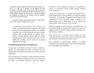 produciendo ruidos (lugares cubiertos de hojas, ramas secas,
etc.), y si esto no es posible, en los lugares de paso
favorables, colocando ramas, hojas secas o latas de conserva
vacías para provocar ruidos que delaten su presencia. No se
debe localizar el puesto de observación y escucha en lugares
que apaguen los ruidos leves de pisadas, como por ejemplo,
cerca de una corriente de agua.
- No debe olvidarse que durante la noche se vigila mucho
con el oído y lo que se puede, con la vista.
- La observación aérea durante el día, la noche o con
niebla, se ejecuta desde puntos dominantes del terreno
dentro de la zona ocupada por la unidad. Los centinelas
avanzados, tienen como función dar la alarma en tiempo
oportuno sobre la aproximación de cualquier aéreo.
Dichos centinelas deberán observar todas las normas
indicadas para el aprovechamiento del terreno y el uso
debido del camuflaje, con el criterio de no dejarse
descubrir por los aéreos.
8.6 INTRUCCIONES PARA LA ENSEÑANZA
Al igual que la utilización de todas las reglas y métodos a
seguirse en la observación del terreno, es necesario dar a los
alumnos todas las enseñanzas necesarias que se tenga a base de
experiencias.
Para esta instrucción inicialmente se debe de mostrar un terreno
conocido, los diferentes accidentes que en él se ven durante el
día, deben ser mostrados durante la noche; por ejemplo:
elevaciones crestas, depresiones, aspectos de vegetación en
cuanto a su coloración, forma, tamaño, cubierta, senderos,
cursos de agua, etc.
Luego este terreno debe ser mostrado desde lugares altos y
desde lugares bajos, siendo preferible q se haga una primera
observación en el periodo de transición del día para la noche
(crepúsculo) a fin de q se pueda resaltar, a medida q se va
obscureciendo, como la disminución de la luz influye en la
forma, tamaño, distancia a q se ven los accidentes.
Hecho este estudio es preciso mostrar a los hombres que, es
muy fácil confundir los accidentes del terreno en la noche; por
ejemplo: troncos de árboles, piedras grandes, matorrales, etc.,
por hombres y animales.
Debe hacerse que el personal observe algunos de estos
accidentes durante la noche y poco a poco se vaya aproximando
para confirmar si ha observado en forma correcta.
Esta instrucción se perfeccionará mediante la continua
ejercitación de los hombres para lo cual se aprovecharán todas
las oportunidades que se presenten.
 