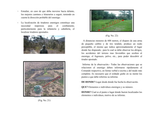 - Estudiar, en caso de que deba moverse hacia delante,
los mejores caminos e itinerarios a seguir, teniendo en
cuenta la dirección probable del enemigo.
- La localización de tiradores enemigos constituye una
necesidad imperiosa para el combatiente,
particularmente para la infantería y caballería, el
localizar tiradores apostados.
(Fig. No. 21)
(Fig. No. 22)
A distancias menores de 600 metros, el disparo de una arma
de pequeño calibre y de tiro tendido, produce un ruido
perceptible, el mismo que indica aproximadamente el lugar
donde fue disparado; para lo cual se debe observar los abrigos,
los accidentes del terreno mas favorables que oculten al
enemigo, el fogonazo, polvo, etc., para poder descubrir al
tirador apostado.
Informe de la observación.- Todas las observaciones que se
relacionen al enemigo deben informarse rápidamente al
Comando respectivo, en forma verbal o escrita y del modo más
completo. Es necesario que el soldado grabe en su mente los
puntos a que debe referirse su informe.
DE DONDE? Lugar desde donde fue hecha la observación.
QUE? Elementos o individuos enemigos y su número.
DONDE? Cual es el punto o lugar donde fueron localizados los
elementos o individuos, motivo de su informe.
 