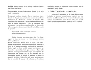 COMO? Actitud asumida por el enemigo y hora exacta a la
que hizo la observación.
La observación durante el movimiento, durante el día y la
noche o con niebla.
Es necesario enseñar al soldado a observar mientras se mueve
durante el día, ya que, normalmente estando en marcha se
despreocupa la observación. Durante el trayecto debe
observarse de un punto a otro e insistir sobre aquellos sitios que
sean de mayor importancia y que se consideren más
sospechosos, y en las detenciones intensificar su observación
sobre esos puntos, además, durante la noche se tendrá en cuenta
lo siguiente:
Detenerse de vez en cuando para escuchar
Estar atento a los ruidos
Utilizar el terreno para no ser visto u oído. Para ello se
seguirá las líneas de sombras y se evitará pasar por terrenos
duros o pedregosos.
Para la alarma aérea durante el día, la noche o con niebla,
estando en movimiento, se designan centinelas que se muevan a
largo de los puntos dominantes, protegiendo a la columna.
Pueden seguir en forma paralela a dicho movimiento o ser
destacados a puntos fijos hasta que sobrepase o llegue a la
columna, para luego sucesivamente ocupar nuevos puntos de
observación. Las normas son las ya indicadas para la
observación, siendo su misión el descubrir a tiempo la
presencia de aéreos y la dirección en la que se aproximan para
dar de inmediato la alarma a la columna que la mínima
imprudencia delatará el movimiento o las posiciones que va
alcanzado la propia unidad.
9.2 INSTRUCCIONES PARA LA ENSEÑANZA
A más de la utilización de las reglas anteriormente
indicadas, el instructor necesariamente practicará con sus
hombres las diferentes formas de encontrar la dirección, así
como el escudriñamiento ocular de una zona, para lo cual
deberá escoger cuidadosamente el terreno en que va a trabajar.
 