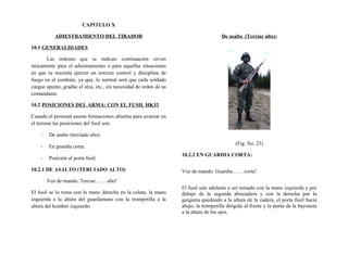 CAPITULO X
ADIESTRAMIENTO DEL TIRADOR
10.1 GENERALIDADES
Las órdenes que se indican continuación sirven
únicamente para el adiestramiento o para aquellas situaciones
en que se necesita ejercer un estricto control y disciplina de
fuego en el combate, ya que, lo normal será que cada soldado
cargue apunte, gradúe el alza, etc., sin necesidad de orden de su
comandante.
10.2 POSICIONES DEL ARMA: CON EL FUSIL HK33
Cuando el personal asume formaciones abiertas para avanzar en
el terreno las posiciones del fusil son:
- De asalto (terciado alto).
- En guardia corta.
- Posición al porta fusil.
10.2.1 DE ASALTO (TERCIADO ALTO)
Voz de mando. Terciar…… alto!
El fusil se lo toma con la mano derecha en la culata, la mano
izquierda a la altura del guardamano con la trompetilla a la
altura del hombro izquierdo.
De asalto (Terciar alto):
(Fig. No. 23)
10.2.2 EN GUARDIA CORTA:
Voz de mando: Guardia…… corta!
El fusil sale adelante a ser tomado con la mano izquierda y por
debajo de la segunda abrazadera y con la derecha por la
garganta quedando a la altura de la cadera, el porta fusil hacia
abajo, la trompetilla dirigida al frente y la punta de la bayoneta
a la altura de los ojos.
 