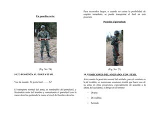 En guardia corta:
(Fig. No. 24)
10.2.3 POSICIÓN AL PORTA FUSIL
Voz de mando: Al porta fusil……. Ar!
El transporte normal del arma, es tomándolo del portafusil, y
llevándolo atrás del hombro y sosteniendo el portafusil con la
mano derecha quedando la mano al nivel del hombro derecho.
Para recorridos largos, o cuando no existe la posibilidad de
empleo inmediato, se puede transportar el fusil en esta
posición.
Posición al portafusil:
(Fig. No. 25)
10.3 POSICIONES DEL SOLDADO: CON FUSIL
Aún cuando la posición normal del soldado, para el combate es
la de tendido, en numerosas ocasiones tendrá que hacer uso de
su arma en otras posiciones, especialmente de acuerdo a la
altura del accidente, o abrigo en el terreno:
− De pie:
− De rodillas
− Sentado
 