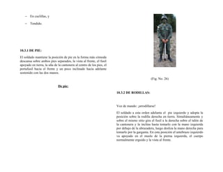 − En cuclillas, y
− Tendido.
10.3.1 DE PIE:
El soldado mantiene la posición de pie en la forma más cómoda
descansa sobre ambos pies separados, la vista al frente, el fusil
apoyado en tierra, la uña de la cantonera al centro de los pies, el
portafusil hacia el frente y un poco inclinado hacia adelante
sostenido con las dos manos.
De pie:
(Fig. No. 26)
10.3.2 DE RODILLAS:
Voz de mando: ¡arrodillarse!
El soldado a esta orden adelanta el pie izquierdo y adopta la
posición sobre la rodilla derecha en tierra. Simultáneamente y
sobre el mismo sitio gira el fusil a la derecha sobre el talón de
la cantonera y la inclina hasta tomarlo con la mano izquierda
por debajo de la abrazadera, luego desliza la mano derecha para
tomarlo por la garganta. En esta posición el antebrazo izquierdo
va apoyado en el muslo de la pierna izquierda, el cuerpo
normalmente erguido y la vista al frente.
 