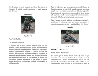 Para levantarse o seguir adelante se ordena: ¡Levantarse! o
¡Adelante! El soldado procede a levantarse o a seguir adelante
si es del caso.
De rodillas:
(Fig. No. 27)
10.3.3 SENTADO:
Voz de mando: ¡Sentarse!
El soldado gira al medio derecho, sobre el talón del pie
izquierdo a la vez que desplaza el pie derecho al costado mas o
menos cuarenta cm. Simultáneamente toma el fusil con la mano
izquierda manteniéndola diagonal al cuerpo, flexiona las
piernas y apoyándose con la mano derecha en el suelo toma la
posición de sentado; pasando luego el fusil al costado derecho y
con el portafusil hacia fuera, en esta posición las piernas van
ligeramente recogidas apoyándose en los talones, el cuerpo
erguido normalmente y el antebrazo izquierdo apoyado sobre la
rodilla izquierda.
Para los individuos que tienen piernas demasiado largas, es
facultativo adoptar la posición de sentado cruzando las piernas
para lo cual a la orden de sentarse llevara el fusil a la posición
de terciar alto, al mismo tiempo que cruzando la pierna derecha
a la izquierda procede a sentarse, apoyando la culata en tierra y
colocando el fusil en la forma indicada anteriormente.
Para levantarse o seguir adelante se ordenara ¡Levantarse! o
¡Adelante! El soldado procede a levantarse efectuando los
movimientos en orden inverso y seguirá adelante si es el caso.
Sentado:
(Fig. No. 28)
10.3.4 EN CUNCLILLAS
Voz de mando: ¡En Cuclillas!
El soldado gira a medio derecho sobre el talón del pie
izquierdo, a la vez que desplaza el pie derecho unos 40
centímetros mas o menos; simultáneamente lleva el fusil a la
posición de terciar alto y flexionando en las rodillas se baja
completamente hasta colocarse en cuclillas sobre la punta de
 
