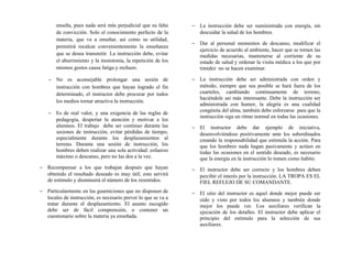 enseña, pues nada será más perjudicial que su falta
de convicción. Solo el conocimiento perfecto de la
materia, que va a enseñar, así como su utilidad,
permitirá recalcar convenientemente la enseñanza
que se desea transmitir. La instrucción debe, evitar
el aburrimiento y la monotonía, la repetición de los
mismos gestos causa fatiga y rechazo.
− No es aconsejable prolongar una sesión de
instrucción con hombres que hayan logrado el fin
determinado, el instructor debe procurar por todos
los medios tornar atractiva la instrucción.
− Es de real valor, y una exigencia de las reglas de
pedagogía, despertar la atención y motivar a los
alumnos. El trabajo debe ser continuo durante las
sesiones de instrucción, evitar pérdidas de tiempo,
especialmente durante los desplazamientos al
terreno. Durante una sesión de instrucción, los
hombres deben realizar una sola actividad: esfuerzo
máximo o descanso, pero no las dos a la vez.
− Recompensar a los que trabajan después que hayan
obtenido el resultado deseado es muy útil; esto servirá
de estimulo y disminuirá el número de los resentidos.
− Particularmente en las guarniciones que no disponen de
locales de instrucción, es necesario prever lo que se va a
tratar durante el desplazamiento. El asunto escogido
debe ser de fácil comprensión, o contener un
cuestionario sobre la materia ya enseñada.
− La instrucción debe ser suministrada con energía, sin
descuidar la salud de los hombres.
− Dar al personal momentos de descanso, modificar el
ejercicio de acuerdo al ambiente, hacer que se tomen las
medidas necesarias, mantenerse al corriente de su
estado de salud y ordenar la visita médica a los que por
timidez no se hacen examinar.
− La instrucción debe ser administrada con orden y
método, siempre que sea posible se hará fuera de los
cuarteles, cambiando continuamente de terreno,
haciéndole así más interesante. Debe la instrucción ser
administrada con humor, la alegría es una cualidad
congénita del alma, también debe esforzarse para que la
instrucción siga un ritmo normal en todas las ocasiones.
− El instructor debe dar ejemplo de iniciativa,
desenvolviéndose positivamente ante los subordinados
creando la responsabilidad que estimula la acción. Para
que los hombres nada hagan pasivamente y actúen en
todas las ocasiones en el sentido deseado, es necesario
que la energía en la instrucción lo tomen como habito.
− El instructor debe ser correcto y los hombres deben
percibir el interés por la instrucción. LA TROPA ES EL
FIEL REFLEJO DE SU COMANDANTE.
− El sitio del instructor es aquel donde mejor puede ser
oído y visto por todos los alumnos y también donde
mejor los puede ver. Los auxiliares verifican la
ejecución de los detalles. El instructor debe aplicar el
principio del estimulo para la selección de sus
auxiliares.
 