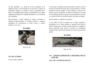 los pies quedando en punta de los pies quedando en la
siguiente forma: el fusil apoyado en la tierra mas o menos 30
centímetros delante y al centro los pies, el portafusil hacia
abajo y la trompetilla hacia delante, sosteniéndolo con la mano
izquierda por debajo de la segunda abrazadera y con la derecha
por la garganta.
Para levantarse o seguir adelante se ordena: Levantarse o
Adelante respectivamente. El soldado procede a levantase
efectuando los movimientos en orden inverso y seguirá
adelante si es el caso.
En cuclillas:
(Fig. No. 29)
10.3.5 DE TENDIDO
Voz de mando: ¡tenderse!
A esta orden se desplaza la pierna derecha al costado y se lleva
el fusil a la posición de terciar alto. Se apoya ambas en la tierra
llevando al mismo tiempo la mano derecha a tomar por la
culata cerca de la cantonera. Se apoya la cantonera en el suelo
lo más adelante posible. Se apoya el codo izquierdo en el suelo
y se coloca el fusil en el hombro derecho, listo para su empleo.
Para levantarse, se ordenara: ¡levantarse!
A esta orden el fusil es tomado con la mano izquierda y
apoyándose con la mano derecha se impulsa hacia arriba al
mismo tiempo que se recoge la pierna derecha, se adelanta la
pierna izquierda hasta tomar la posición de arrodillarse,
llevando luego el pie derecho adelante y el fusil a la posición de
partida.
De tendido:
(Fig. No. 30)
10.4 CARGAR ALIMENTAR Y ASEGURAR CON EL
FUSIL HK
10.4.1 DE LA POSICIÓN DE PIE :
 