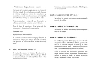 Voz de mando: ¡Cargar, alimentar y asegurar!
- Partiendo de la posición de pie descrita en el numeral
10.3.1, el soldado lleva el fusil a colocarlo a la altura de
la cintura, apoyándolo sobre las cartucheras y
sosteniéndolo con la mano izquierda con la trompetilla
perpendicular al frente y los mecanismos hacia arriba.
- Abre una cartuchera y extrayendo una alimentadora la
coloca en la ventana de carga con la mano derecha.
- Toma la barra de maniobra y lleva hacia atrás los
mecanismos y alimenta con la mano derecha.
- Asegura el arma.
- Baja el fusil a la posición inicial.
- Si solamente se hubiese ordenado cargar y alimentar, el
arma está en peligro, pero en lugar de bajarla se la lleva
a la posición de terciar alto hasta recibir una nueva
orden.
10.4.2 DE LA POSICIÓN DE RODILLAS:
Se realizan los mismos movimientos descritos para la
posición de pie, con la única diferencia de que el fusil
va apoyado en tierra con la trompetilla al frente y los
mecanismos hacia arriba.
Terminados los movimientos señalados, el fusil regresa
a la posición inicial.
10.4.3 DE LA POSICIÓN DE SENTADO :
Se realizan los mismos movimientos prescritos para la
posición de rodillas.
10.4.4 DE LA POSICIÓN DE CUCLILLAS:
Se realizan los mismos movimientos prescritos para la
posición de sentado.
10.4.5 DE LA POSICIÓN DE TENDIDO:
Sin cambiar la posición del cuerpo y sin perder de vista
el objetivo se lleva el fusil hacia delante, quedando la
uña de la cantonera apoyada en tierra y el cañón
descansando sobre la mano y antebrazo izquierdo que
debe ir lo más adelante y en contacto con el suelo.
Luego se efectúan los movimientos prescritos para
cargar, teniendo cuidado de presentar el menor blanco
posible. Se asegura el arma y se lleva a la posición
inicial o se continúa el fuego si es el caso.
 