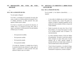10.5 PREPARACIÓN DEL FUSIL HK PARA
DISPARAR
10.5.1 DE LA POSICIÓN DE PIE:
Voz de mando: ¡Preparar!
Si el fusil se encuentra en la posición de terciar alto
como se indicó en el último párrafo del numeral 10.4.1,
el soldado permanece en dicha posición listo para
apuntar al blanco que le ordene.
Si el fusil se encuentra en la posición de descanso, el
soldado lleva a la posición de terciar alto, quita el
seguro y permanece en dicha posición listo para apuntar
el blanco que se le ordene.
- De la posición de rodillas
- De la posición cuclillas
- De la posición sentado
- De la posición tendido
A la orden de: ¡Preparar!, el soldado lleva el fusil a
la posición descrita para efectuar la carga, quita el
seguro y permanece en dicha posición listo para
apuntar al objetivo que se le ordene.
10.6 APUNTAR A UN OBJETIVO Y ABRIR FUEGO
CON FUSIL HK
10.6.1 DE LA POSICIÓN DE PIE:
Voz de mando: ¡A tal objetivo (describirlo)…………
Apuntar!
- A esta orden el soldado gira con todo el cuerpo
hacia la derecha más o menos 90 grados con
respecto al objetivo ordenado quedando con las
puntas de los pies mirando al frente y el peso del
cuerpo adelante.
- Desde la posición de terciar alto, lleva el fusil
hacia delante y lo recoge hasta apoyar la culata
en la cavidad existente entre el hombro y la
clavícula derecha.
- La mano izquierda sostiene el fusil por debajo
del guardamano llevando el codo hacia adentro
hasta conseguir un apoyo firme para el arma,
mientras que la mano derecha empuña el
pistolete del fusil con el dedo índice estirado y el
codo levantado hasta la altura del hombro.
- Toma la línea de puntería y a la orden de fuego,
presiona suavemente el rabillo del disparador,
sosteniendo la respiración y efectúa el disparo.
 