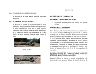10.6.4 DE LA POSICIÓN DE CUCLILLAS.
- Se procede en la forma descrita para las posiciones
anteriores.
10.6.5 DE LA POSICIÓN DE TENDIDO.
- Se procede de acuerdo a lo prescrito para las otras
posiciones, apoyándose sobre ambos codos y buscando
la mayor comodidad y fijeza para el arma, teniendo
cuidado de que el cuerpo forme un ángulo aproximado
de 45 grados con respecto a la prolongación del eje del
fusil, y de que el antebrazo izquierdo quede vertical al
suelo.
(Fig. No. 34)
(Fig. No. 35)
10.7 DESCARGAR CON FUSIL HK
10.7.1 PARA TODAS LAS POSICIONES.
- Se procede en forma inversa a lo descrito para efectuar
la carga.
10.8 DISCIPLINA DE FUEGO
Debe efectuarse, observando todas las instrucciones impartidas
con relación al empleo del fusil y a la ejecución de las órdenes
de fuego con la máxima precisión. Es necesario controlar la
graduación del alza que corresponda en cada caso; la puntería y
la acción del dedo índice sobre el rabillo disparador; así como
también el cambio de blanco o la cesación del fuego a la orden
del comandante o por propia iniciativa cuando el blanco haya
desaparecido. Finalmente, el soldado debe tener como norma,
el que para disparar su arma, se justifiquen los blancos a batir
dentro del alcance eficaz con el fin de no desperdiciar la
munición.
10.9 PROCEDIMIENTO PARA DISPARAR SOBRE UN
ENEMIGO QUE AVANZA AISLADO.
Cuando le blanco se mueve en sentido perpendicular a la
dirección del tiro, se apunta delante de él en la dirección de
 