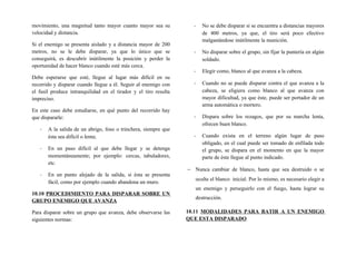 movimiento, una magnitud tanto mayor cuanto mayor sea su
velocidad y distancia.
Si el enemigo se presenta aislado y a distancia mayor de 200
metros, no se le debe disparar, ya que lo único que se
conseguirá, es descubrir inútilmente la posición y perder la
oportunidad de hacer blanco cuando esté más cerca.
Debe esperarse que esté, llegue al lugar más difícil en su
recorrido y disparar cuando llegue a él. Seguir al enemigo con
el fusil produce intranquilidad en el tirador y el tiro resulta
impreciso.
En este caso debe estudiarse, en qué punto del recorrido hay
que dispararle:
- A la salida de un abrigo, foso o trinchera, siempre que
ésta sea difícil o lenta;
- En un paso difícil al que debe llegar y se detenga
momentáneamente; por ejemplo: cercas, tabuladores,
etc.
- En un punto alejado de la salida, si ésta se presenta
fácil, como por ejemplo cuando abandona un muro.
10.10 PROCEDIMIENTO PARA DISPARAR SOBRE UN
GRUPO ENEMIGO QUE AVANZA
Para disparar sobre un grupo que avanza, debe observarse las
siguientes normas:
- No se debe disparar si se encuentra a distancias mayores
de 400 metros, ya que, el tiro será poco efectivo
malgastándose inútilmente la munición.
- No disparar sobre el grupo, sin fijar la puntería en algún
soldado.
- Elegir como, blanco al que avanza a la cabeza.
- Cuando no se puede disparar contra el que avanza a la
cabeza, se eligiera como blanco al que avanza con
mayor dificultad, ya que éste, puede ser portador de un
arma automática o mortero.
- Dispara sobre los rezagos, que por su marcha lenta,
ofrecen buen blanco.
- Cuando exista en el terreno algún lugar de paso
obligado, en el cual puede ser tomado de enfilada todo
el grupo, se dispara en el momento en que la mayor
parte de éste llegue al punto indicado.
− Nunca cambiar de blanco, hasta que sea destruido o se
oculte el blanco inicial. Por lo mismo, es necesario elegir a
un enemigo y perseguirlo con el fuego, hasta lograr su
destrucción.
10.11 MODALIDADES PARA BATIR A UN ENEMIGO
QUE ESTA DISPARADO
 