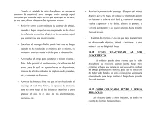Cuando el soldado ha sido descubierto, es necesario
mantener la serenidad, pues, siempre tendrá ventaja aquel
individuo que controla mejor su tiro que aquel que no lo hace,
en este caso, deben observarse las siguientes normas:
− Resolver sobre la conveniencia de cambiar de abrigo,
cuando el lugar en que ha sido sorprendido no le ofrece
la suficiente protección, elegirá en las cercanías, aquel
que contrarreste este inconveniente.
− Localizar al enemigo.-Nadie puede batir con su fuego
cuando no ha localizado el objetivo; por lo mismo, es
menester, tener en cuenta lo dicho para la observación.
− Aprovechar el abrigo para ocultarse y utilizar el arma.-
Esto debe permitir el ocultamiento y la utilización del
arma, para lo cual, se aprovecharan las depresiones,
troncos de árboles, embudos de explosivos de granadas,
etc., existentes en el terreno.
− Apreciar la distancia.-Una vez que se haya localizado al
enemigo al cual debe batirse, se apreciara la distancia
para no abrir fuego al las distancias excesivas y para
graduar el alza en el caso de las ametralladoras,
morteros, etc.
− Acechar la presencia del enemigo.- Después del primer
disparo que se le haga, el soldado se mantendrá quieto
sin levantar la cabeza ni el fusil y, cuando el enemigo
vuelva a aparecer o se delate, afinara la puntería y
volverá a dispararle y así sucesivamente, hasta ponerlo
fuera de acción.
− Cambiar de objetivo.- Una vez que haya logrado batir
un determinado objetivo, deberá cambiarse a otro
sobre el cual se dirigirá el fuego.
10.12 COMO REACCIONAR AL SER
DESCUBIERTO.
El soldado puede darse cuenta que ha sido
descubierta su posición, cuando reciba fuego muy
próximo al lugar que ocupa; en este caso debe cambiar
de abrigo, permanecerá inmóvil, para dar la sensación
de haber sido batido; en estas condiciones continuara
observándolo para luego realizar el fuego hasta ponerlo
fuera de combate.
10.13 COMO COLOCARSE JUNTO A OTROS
TIRADORES.
Al colocarse junto a otros tiradores, se tendrá en
cuenta dos normas fundamentales:
 