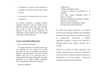 − No agruparse, a fin de no causar molestias al
compañero y no ofrecer un blanco fácil al fuego
enemigo.
− No cruzarse en la dirección de tiro de los otros
combatientes.
Los disparos producidos a espaldas producen
inquietud, tanto para el que esta adelante, por el
temor de ser herido, como para el que está detrás
por el temor de herir al compañero que esta
adelante; lo cual resta eficacia combativa a la
unidad; por lo mismo, deberá avanzar cada soldado
conservando su propia dirección.
10.14 EL TIRADOR EMBOSCADO.
Que es un tirador emboscado?
Un tirador emboscado es un fusilero experto que
esta adiestrado en las técnicas del combate
individual y al que se le ha asignado la misión de
disparar en una emboscada. Se necesita de mucha
destreza para que se le seleccione para el
adiestramiento como tirador emboscado. Un tirador
emboscado es un experto fusilero, endurecido
física y mentalmente quien debe ser capaz de:
Estimar las distancias.
Explorar áreas.
Localizar e identificar sonidos.
Localizar el abrigo, el encubrimiento y el
camuflaje.
Usar cartas, croquis, fotografías aéreas, la
brújula, y el G.P.S
Reconocer rápidamente el enemigo y el equipo.
Moverse sin ser descubierto.
Soportar periodos prolongados de espera.
Su misión como tirador emboscado
− Su misión como tirador emboscado es de disparar
contra el personal enemigo principal: Jefes, apuntadores
de pieza de las armas colectivas o automáticas, personal
de comunicaciones, observadores y tiradores
emboscados enemigos. A falta de estos objetivos de
prioridad, dispare contra cualquier personal que se
exponga.
− Además de su misión de tirador emboscado, usted
consigue información para el oficial de inteligencia.
Como usted está en continua búsqueda de objetivos, se
familiarizara con el terreno enemigo e informa las
actividades enemigas que haya observado.
 