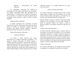 Selección y adiestramiento del tirador
emboscado:
Los comandantes seleccionen los tiradores de
emboscadas entre los fusileros sobresalientes de sus unidades.
Los tiradores emboscados deben estar adiestrados en el
mantenimiento y la operación de los dispositivos electrónicos
de tiro nocturno y en cualquier otro punto de especial que el
comandante estime necesarios y según lo permita el tiempo
disponible.
Equipo del tirador emboscado:
El tirador emboscado lleva únicamente el equipo
necesario para su misión. Además de su arma, quizá necesite un
anteojo de tirador, un goniómetro infrarrojo del arma,
binóculos, reloj, brújula, vestuario camuflaje y dispositivo
portátil para localizar fuentes de rayos infrarrojos.
Empleo de los tiradores emboscados:
− Planes para utilizarlos:
Los planes se deben proyectar para colocar
correctamente los tiradores emboscados individuales o los
grupos de tiradores emboscados. Se deberán preparar y
camuflar posiciones principales y optativas para preservar la
apariencia natural del terreno. Las otras tropas en el área deben
evadir estas posiciones. Se deberá incorporar el uso de los
tiradores emboscados en el plan táctico del comandante de la
unidad. Deberán adaptarse medias especiales para que el tirador
emboscado descanse y se recupere después de los turnos
activos de servicio.
− Grupos de tiradores emboscados:
Los tiradores emboscados se emplean mejor en pares, cuando
operan desde un puesto fijo. El permanecer en una sola
posición durante periodos prolongados y el constante uso de
vínculos, causa una fuerte tensión en un hombre solo.
Mientras trabajan en pares, los tiradores emboscados pueden
alternarse en sus actividades y de este modo, mantener su
puesto en operación continua. Uno observa y estima la
distancia, mientras el otro dispara. El primer tiro debe dar en el
blanco.
Tiradores emboscados Individuales:
El tirador emboscado individual puede, a menudo, cubrir un
área grande si se mueve de una posición a otra. Los tiradores
emboscados individuales se emplean cuando dos pueden ser
descubiertos. En este caso, el tirador emboscado individual se
mueve desde una posición de tiro a otra tan a menudo como lo
requiera la búsqueda de objetivos rentables y de buenos campos
de tiro. El coordina con las tropas de cada área para que puedan
señalarle los blancos y sepan donde están operando.
Tiradores emboscados:
Los tiradores emboscados de las unidades de reserva pueden
ser agregados a las compañías en una posición de combate.
 