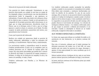 Selección de la posición de tirador emboscado
Una posición de tirador emboscado. Normalmente es una
posición seleccionada con cuidado la cual tiene un campo de
tiro despejado, abrigo y encubrimiento, una ruta descubierta de
aproximación desde la retaguardia y una apariencia no
sobresaliente. El puesto debe estar dentro de la distancia eficaz
de los objetivos que se esperan. Cuando se está operando en la
vanguardia de las propias posiciones debe seleccionarse en un
lugar que no tenga aproximaciones, descubiertas desde los
flancos, que no se destaque contra el cielo y que no le haga
aparecer a usted en silueta en contraste con el fondo. No debe
ocuparse un punto prominente característico del terreno, esto
generalmente atrae la atención.
Como usar la posición del emboscado
Realizar con cuidado sus operaciones desde su posición de
tirador emboscado, adhiriéndose a todos los principios del
camuflaje y el encubrimiento. Muévase lenta y cautelosamente.
Los movimientos rápidos y espasmódicos atraen la atención.
Cambian periódicamente el turno con su compañero, pero no
cambian posiciones con él. Además de exponer partes del
cuerpo, hay otras partes descuidadas que pueden dar a conocer
la ubicación del tirador, la exposición de equipo conspicuo y
brillante, el reflejo de los binóculos de campaña, la cara y las
manos sin camuflaje, el ruido y fumar.
Tiradores emboscados con Patrullas y en Misiones de
Inteligencia.
Los tiradores emboscados pueden acompañar las patrullas
siempre y cuando lo crea necesario el comandante de la unidad.
Ellos deben estar orientados y totalmente familiarizados con
todos los detalles de las patrullas. En caso de una acción
enemiga, ellos se mueven en una posición desde la cual pueden
ayudar en el trabajo de inteligencia y pueden ayudar a localizar
objetivos de las armas de apoyo. Como usualmente están bien a
la vanguardia en una posición elevada cerca del enemigo, ellos
pueden observar el movimiento del enemigo. Los oficiales de
inteligencia deberán orientar a los tiradores emboscadas antes
de que ocupen su posición y deberán pos-orientarles al ser
relevados. Cuando se desempeña la función de un tirador
emboscado, el papel de observador es secundario.
10.15 INSTRUCCIONES PARA LA ENSEÑANZA
La forma más segura para obtener un resultado favorable en la
asimilación de esta instrucción, es la práctica continua del
instruido.
Para esto, el instructor, ordenará que el tirador practique las
diferentes posiciones del tirador con el fusil HK; así como
también que este realice los ejercicios de cargar, descargar y
apuntar el arma aprovechando los varios accidentes que en el
terreno encuentran.
Deberá también utilizar el polígono de tiro, para en una forma
práctica realizar ejercicios combinados de fuego y movimiento.
Se harán, prácticas continuas en las diferentes pistas que señala
la Directiva de Tiro.
 