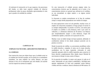 Al realizarse la instrucción en lo que respecta a las posiciones
del tirador, se debe tener especial cuidado de observar
prolijamente todos los pasos detallados aproximándose lo más
que se pueda a la realidad de combate.
CAPITULO XI
EMPLEO TÁCTICO DEL ARMAMENTO INDIVIDUAL
11.1 EMPLEO
Esta instrucción tiene por objeto hacer que el soldado actué en
el combate por iniciativa propia, sin la ayuda de su comandante
inmediato, sea para emplear sus armas blancas, sea para
efectuar el tiro con el armamento que esté dotado, de acuerdo
con las respectivas normas de empleo.
En esta instrucción el soldado procura adaptar todos los
conocimientos técnicos que ha adquirido con el arma y los
conocimientos tácticos en general que utilizará en el combate,
ya sea encuadrado en algún reparto o en alguna misión
individual.
La bayoneta se emplea normalmente en la fase de combate
cuerpo a cuerpo donde preponderan esos medios de ataque.
En otras operaciones como en la de patrullas, muchas veces, el
empleo de la bayoneta reemplaza al fuego porque el secreto le
es siempre indispensable. La pistola o revólver, son armas para
el empleo en combate a corta distancia, tanto a pie como en
vehículos, y a distancias inferiores de 50 metros. Los blancos
que inesperadamente surgen a corta distancia, exigen del
combatiente rapidez y decisión en la ejecución de tiro.
Muchas veces no habrá tiempo de hacer puntería, debiendo el
combatiente realizar el tiro desde cualquier posición con la
pistola o revolver.
Desde la posición de rodillas: es conveniente arrodillarse sobre
la rodilla derecha y empuñar el arma con la mano derecha,
ayudándose con la mano izquierda, colocando el codo
izquierdo apoyado sobre la rodilla izquierda, para conservar el
brazo derecho completamente libre, dando mayor libertad de
movimiento al dirigir el arma contra el blanco.
En la posición de tendido, lo mejor será apoyar el codo en el
suelo, obteniendo así una relativa estabilidad y facilidad para
apuntar rápidamente El fusil será empleado contra blancos
visibles móviles o estáticos, hasta la distancia de 400 metros. El
 