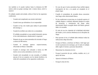 tiro también se lo puede realizar hasta la distancia de 600
metros sobre un grupo enemigo más o menos denso, móvil o
inmóvil.
El soldado cuando está aislado, utiliza el fusil en las siguientes
condiciones
- Cuando está cumpliendo una misión individual
- Cuando tiene que defenderse al ser sorprendido
- Cuando no hay otro medio para indicar la proximidad
del enemigo; y
- Cuando ha recibido una orden de su comandante.
El soldado encuadrado en una unidad elemental, ejecuta
el tiro individualmente, obedeciendo lo siguiente:
- Después de que un arma automática ha iniciado el fuego
a menos de 400 metros.
- Cuando el enemigo aparece sorpresivamente,
ofreciendo un blanco vulnerable.
- Cuando el enemigo está colocado a menos de 400
metros con un arma automática o de tiro curvo.
- Cuando está encuadrado en una escuadra, el soldado
ejecuta el tiro en conjunto con los demás hombres a la
orden del comandante en las siguientes condiciones:
- En caso de que el arma automática haya sufrido alguna
interrupción de tiro y no pueda ser arreglado en el
propio lugar.
- Cuando el comandante de escuadra desea concentrar
más fuego sobre determinado blanco.
- En las condiciones no previstas en el párrafo anterior el
soldado dispara a voluntad, debiendo obedecer la orden
de iniciación y terminación del fuego sobre
determinado blanco escogido dentro del blanco general
dado a la escuadra.
- El valor de ese tiro, depende de la habilidad individual
del tirador y de la estricta obediencia de la disciplina de
fuego.
- Para ejecutar el tiro, el soldado debe obedecer todas las
indicaciones abajo descritas:
- Escoge un blanco, constituye un blanco, todo lugar que
revele la presencia de enemigos, por lo tanto el soldado
debe vigilar el terreno y procurar descubrirlo.
- Determinar los elementos de tiro:
- Escoge la posición (de pie, rodillas, tendido, etc.) y el
apoyo del arma.
- Aprecia la distancia al blanco.
- Escoge la clase de tiro.
 