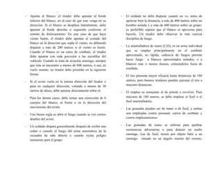 - Apunta al blanco: el tirador debe apuntar al borde
inferior del blanco, en el caso de que este venga en su
dirección. Si el blanco se desplaza lateralmente, debe
apuntar al borde derecho o izquierdo conforme el
sentido de dislocamiento. En este caso de que haya
viento fuerte, el tirador debe apuntar al costado del
blanco en la dirección que sopla el viento; no debiendo
disparar a más de 200 metros si el viento es fuerte.
Cuando el blanco es un carro de combate, el tirador
debe apuntar con toda precisión a las escotillas del
vehículo. Cuando se trata de aviación enemiga, siempre
que ésta se encuentre a menos de 600 metros, o sea, en
vuelo rasante, un tirador debe proceder en la siguiente
forma:
- Si el avión vuela en la misma dirección del tirador o
pasa en cualquier dirección, volando a menos de 30
metros de altura, debe apuntar directamente sobre él.
- Para los demás casos, debe tomar una corrección de 6
cuerpos del blanco, al frente o en la dirección del
movimiento del avión.
- Una buena regla es abrir el fuego cuando se ven ciertos
detalles del avión.
- Un soldado dispara generalmente después de recibir una
orden o cuando el fuego del arma automática de la
escuadra ha sido abierta o cuando existe peligro
inminente para el grupo.
- El soldado no debe disparar cuando no ve, antes de
apreciar bien la distancia, a más de 400 metros sobre un
hombre aislado y a más de 600 metros sobre un grupo;
es preferible esperar que el blanco se aproxime para
hacerlo. Un tirador debe observar la más estricta
disciplina de fuego.
- La ametralladora de mano (UZI), es un arma individual
que se emplea principalmente en el combate
aproximado, su rápida, cadencia de fuegos permite
hacer fuego a blancos aproximados aislados, o a
blancos más o menos densos, colocándoles fuera de
combate.
- El tiro presenta mayor eficacia hasta distancias de 180
metros, pero buenos tiradores pueden ejecutar el tiro a
mayores distancias.
- El empleo es semejante al de pistola o revolver. Para
mayores de 180 metros, se debe emplear el fusil o el
fusil ametralladora.
- Las granadas pueden ser de mano o de fusil, y ambas
son empleadas contra personal, carros de combate y
contra emplazamientos.
- Las granadas de mano se utilizan para quebrar
resistencias adversarias o para detener un asalto
enemigo. Las de fusil, tienen por objeto batir a un
enemigo situado en un ángulo muerto del terreno,
 