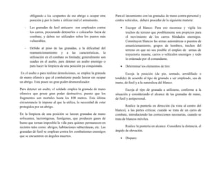 obligando a los ocupantes de ese abrigo a ocupar otra
posición y por lo tanto a utilizar mal el armamento.
- Las granadas de fusil anticarro son empleados contra
los carros, procurando detenerlos o colocarlos fuera de
combate; y deben ser utilizados sobre los puntos más
vulnerables.
- Debido al peso de las granadas, a la dificultad del
reamunicionamiento y a las características, la
utilización en el combate es limitada; generalmente son
usadas en el asalto, para detener un asalto enemigo o
para hacer la limpieza de una posición ya conquistada.
En el asalto o para realizar demoliciones, se emplea la granada
de mano ofensiva que el combatiente puede lanzar sin ocupar
un abrigo. Esta posee un gran poder desmoralizador.
Para detener un asalto, el soldado emplea la granada de mano
ofensiva que posee gran poder destructivo, puesto que los
fragmentos son mortales hasta los 100 metros. Esta última
circunstancia le impone al que la utiliza, la necesidad de estar
protegidos por un abrigo.
En la limpieza de una posición se lanzan granadas de mano
sofocantes, lacrimógenas, fumígenas, que producen gases de
humo que tornan imposible la vida para quienes permanecen en
recintos tales como: abrigos, habitaciones subterráneas, etc. Las
granadas de fusil se emplean contra los combatientes enemigos
que se encuentren en ángulos muertos.
Para el lanzamiento con las granadas de mano contra personal y
contra vehículos, deberá proceder de la siguiente manera:
• Escoger el blanco: Para eso reconoce y vigila los
trechos de terreno que posiblemente son propicios para
el movimiento de los carros blindados enemigos.
Constituyen blancos las armas automáticas o puestos de
amunicionamiento, grupos de hombres, trechos del
terreno en que no sea posible el empleo de armas de
trayectoria rasante, carros o vehículos enemigos y todo
lo ordenado por el comandante.
• Determinar los elementos de tiro:
Escoja la posición (de pie, sentado, arrodillado o
tendido) de acuerdo al tipo de granada a ser empleado, sea de
mano, de fusil y a la naturaleza del blanco.
Escoja el tipo de granada a utilizarse, conforme a la
situación y considerando el alcance de las granadas de mano,
de fusil y antipersonal.
Realice la puntería en dirección (la vista al centro del
blanco), a las partes críticas; cuando se trata de un carro de
combate, introduciendo las correcciones necesarias, cuando se
trata de blancos móviles.
Realice la puntería en alcance. Considera la distancia, el
ángulo de elevación.
• Disparo:
 