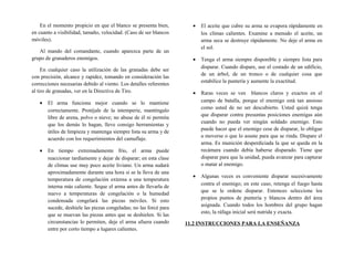 En el momento propicio en que el blanco se presenta bien,
en cuanto a visibilidad, tamaño, velocidad. (Caso de ser blancos
móviles).
Al mando del comandante, cuando aparezca parte de un
grupo de granaderos enemigos.
En cualquier caso la utilización de las granadas debe ser
con precisión, alcance y rapidez, tomando en consideración las
correcciones necesarias debido al viento. Los detalles referentes
al tiro de granadas, ver en la Directiva de Tiro.
• El arma funciona mejor cuando se lo mantiene
correctamente. Protéjale de la intemperie, manténgalo
libre de arena, polvo o nieve; no abuse de él ni permita
que los demás lo hagan, lleve consigo herramientas y
útiles de limpieza y mantenga siempre lista su arma y de
acuerdo con los requerimientos del camuflaje.
• En tiempo extremadamente frío, el arma puede
reaccionar tardíamente y dejar de disparar; en esta clase
de climas use muy poco aceite liviano. Un arma sudará
aproximadamente durante una hora si se la lleva de una
temperatura de congelación extensa a una temperatura
interna más caliente. Seque el arma antes de llevarla de
nuevo a temperaturas de congelación o la humedad
condensada congelará las piezas móviles. Si esto
sucede, deshiele las piezas congeladas; no las forcé para
que se muevan las piezas antes que se deshielen. Si las
circunstancias lo permiten, deje el arma afuera cuando
entre por corto tiempo a lugares calientes.
• El aceite que cubre su arma se evapora rápidamente en
los climas calientes. Examine a menudo el aceite, un
arma seca se destruye rápidamente. No deje el arma en
el sol.
• Tenga el arma siempre disponible y siempre lista para
disparar. Cuando dispare, use el costado de un edificio,
de un árbol, de un tronco o de cualquier cosa que
estabilice la puntería y aumente la exactitud.
• Raras veces se ven blancos claros y exactos en el
campo de batalla, porque el enemigo está tan ansioso
como usted de no ser descubierto. Usted quizá tenga
que disparar contra presuntas posiciones enemigas aún
cuando no pueda ver ningún soldado enemigo. Esto
puede hacer que el enemigo cese de disparar, lo obligue
a moverse o que lo asuste para que se rinda. Dispare el
arma. Es munición desperdiciada la que se queda en la
recámara cuando debía haberse disparado. Tiene que
disparar para que la unidad, pueda avanzar para capturar
o matar al enemigo.
• Algunas veces es conveniente disparar sucesivamente
contra el enemigo; en este caso, retenga el fuego hasta
que se le ordene disparar. Entonces seleccione los
propios puntos de puntería y blancos dentro del área
asignada. Cuando todos los hombres del grupo hagan
esto, la ráfaga inicial será nutrida y exacta.
11.2 INSTRUCCIONES PARA LA ENSEÑANZA
 