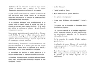 La finalidad de esta instrucción es formar el mayor número
posible de hombres aptos y hábiles para el máximo
rendimiento en las diversas circunstancias del combate.
La parte técnica de esta instrucción consta en los manuales de
cada una de estas armas y en la Directiva de Tiro. La parte
técnica será una aplicación en el terreno de lo aprendido en la
Instrucción Individual de Combate.
No es suficiente solamente hacer recomendaciones a los
alumnos sobre la mejor manera de utilizar las armas en
combate; es necesario hacer muchos ejercicios a fin de que la
parte teórica se transforme en imágenes y de esta forma la
instrucción sea más real.
Es conveniente que esta instrucción sea realizada en el terreno
con la finalidad de crear los reflejos indispensables para la
actuación en el combate. Para esto es aconsejable, durante estos
ejercicios, destacar observadores que fiscalicen la conducta de
los combatientes durante la instrucción.
El instructor luego de impartir los conocimientos teóricos, debe
pasar a la aplicación de los mismos, para esto debe escoger
previamente el terreno, prever la disposición de los blancos u
objetivos y el lugar en donde va a instruirse el personal.
La distribución del personal no deberá perjudicar a los
hombres, para lo cual se les ubicara a intervalos convenientes.
El instructor, basándose en los informes de los observadores,
deberá hacer preguntas para comprobar el progreso de esta
instrucción. Ejemplo:
• Cuál es el blanco?
• Por qué escogió ese blanco?
• A qué distancia calcula que esta el blanco?
• Con qué alza está disparando?
• En qué punto del blanco está disparando? ¿Por qué?,
etc.
De acuerdo con las respuestas, el instructor deberá
formular otras preguntas.
Los ejercicios tácticos de las unidades elementales,
ofrecen numerosas ocasiones de aplicar y perfeccionar
los conocimientos adquiridos en la Instrucción
Individual de Combate.
En la instrucción de granadas, deberán emplearse
granadas inertes.
La utilización de terrenos diferentes y la repetición de
los ejercicios, crearán en el personal reflejos que solo la
práctica puede dar.
Todas las prescripciones constantes en este capítulo,
deben ser rigurosamente observadas, dada la cantidad
de granadas que un soldado dispondrá para el
entrenamiento.
 