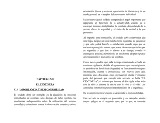 CAPITULO XII
EL CENTINELA
12.1 IMPORTANCIA Y RESPONSABILIDAD
El soldado debe ser instruido en la ejecución de misiones
individuales de combate, solo después de haber recibido las
enseñanzas indispensables sobre la utilización del terreno,
camuflaje y mimetismo contra la observación terrestre y aérea,
orientación diurna y nocturna, apreciación de distancias y de un
modo general, en el empleo del armamento individual.
Es necesario que el soldado comprenda el papel importante que
representa en beneficio de la colectividad, cuando se le
encargan misiones individuales de combate, dependiendo de la
acción eficaz la seguridad y el éxito de la unidad a la que
pertenece.
Al impartir, esta instrucción, el soldado debe comprender que
una tropa, después de una marcha tiene necesidad de descansar
y que solo podrá hacerlo a satisfacción cuando sepa que se
encuentra protegida, esto es, que posee elementos que velen por
su seguridad y que dan la alarma a su tiempo, cuando el
enemigo se avecina, permitiendo en esta forma adoptar rápida y
oportunamente el dispositivo de combate.
Como no es posible que toda la tropa estacionada se halle en
continua vigilancia, debido al agotamiento que esto originaria,
se establece un Servicio de Seguridad en Estacionamiento (para
información, alarma y protección), con relevos para que,
mientras unos descansan otros permanecen alerta. Formando
parte del personal que cumple este servicio se halla “EL
CENTINELA”, el mismo que durante el día vigila sobre todo
con la vista y durante la noche con la vista y el oído. Los
centinelas constituyen puesto importantísimo en la seguridad.
De lo anteriormente expuesto se desprende la responsabilidad.
Este servicio se cumple en guarnición y en campaña, siendo
mayor peligro en el segundo caso; por lo que, se tomarán
 