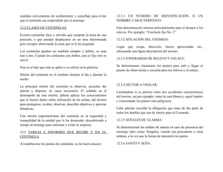medidas convenientes de ocultamiento y camuflaje para evitar
que el centinela sea sorprendido por el enemigo
12.2 CLASES DE CENTINELAS
Existen centinelas fijos y móviles que cumplan la tarea de una
posición, o que puedan desplazarse en un área determinada
pero siempre observando la zona que se lo ha asignado.
Los centinelas pueden ser también simples y dobles, se sean
uno o dos. Cuando los centinelas son dobles, uno es fijo otro es
móvil.
Este es el tipo que más se aplica o se utiliza en la práctica.
Misión del centinela en el combate durante el día y durante la
noche:
La principal misión del centinela es observar, escuchar dar
alarma y disparar, en casos necesarios. El soldado en el
desempeño de esta misión, deberá aplicar los conocimientos
que le fueron dados sobre utilización de las armas, del terreno
para protegerse, ocultar, observar, describir objetivos y apreciar
distancias.
Una misión importantísima del centinela en la seguridad y
tranquilidad de la unidad que lo ha destacado, descubriendo a
tiempo al enemigo para informar y evitar la sorpresa.
12.3 TAREAS E INFORMES QUE RECIBE Y DA EL
CENTINELA
Al establecerse los puntos de centinelas, se les hará conocer:
12.3.1 UN NUMERO DE IDENTIFICACIÓN, O UN
NOMBRE CARACTERÍSTICO:
Esta denominación interesa principalmente para el alcance y los
relevos. Por ejemplo: “Centinela fijo No. 2”
12.3.2 SITUACIÓN DEL ENEMIGO:
Lugar que ocupa, dirección, fuerza aproximada: etc.,
efectuando una ligera descripción del terreno.
12.3.3 ITINERARIOS DE RELEVO Y ENLACE:
Se determinaran claramente los puntos para salir y llegar al
puesto de observación y escucha para los relevos y el enlace.
12.3.4 SECTOR A VIGILAR:
Limitándose si es preciso entre dos accidentes característicos
del terreno; así por ejemplo: entre la casa blanca y aquel lindero
y concretando los puntos más peligrosos
Cabe además recordar la obligación que tiene de dar parte de
todos los detalles que son de interés para el Comando.
12.3.5 SEÑALES DE ALARMA:
Se determinarían las señales de alarma en caso de presencia del
enemigo tales como: bengalas, cuando sea procedente u otras
señales, a la vez que la forma de transmitir los partes.
12.3.6 SANTO Y SEÑA:
 