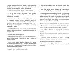 El que se haya determinado para ese día, a fin de conseguir la
identificación de las propias tropas y evitar la infiltración de
elementos adversarios por los sectores de vigilancia.
12.4 CONSIGNAS GENERALES DE LOS CENTINELAS
- Ver sin ser visto; vigilar al sector que le fuere asignado,
empleando la vista y al oído e informar a su comandante las
observaciones efectuadas.
- Permanecer siempre alerta, para esto no debe distraerse con
los compañeros en reposo o con la llegada del superior, no
rendir honores, no envolverse con la frazada, capote, bufandas,
pañuelos, ni cubriese con la gorra los oídos, para evitar el frio o
el viento, pues esto le impedirá escuchar los ruidos del enemigo
al acercarse al puesto.
- No revelarse al enemigo, tener presente todas las reglas para
el aprovechamiento del terreno y no realizar movimientos que
lo hagan visible.
- No fumar, hablar, utilizar radios, etc.
- Estar siempre en condiciones de poder utilizar el arma: tener a
la mano el fusil cargado y asegurado, sin tapón y evitando los
disparos fortuitos.
- Disparar el fusil para dar la alarma, solamente en el caso de
que lo hubieren ordenado hacerlo o no hubiere otro medio para
dar la señal de presencia del enemigo, o para defenderse
cuando sea atacado por sorpresa.
- Durante la noche tener la bayoneta armada.
- Tener lista la granada de mano para emplearla en caso de la
necesidad
- Dejar pasar por el puesto, solamente al personal amigo
previamente identificado y al que tenga la debida autorización.
- Observar los movimientos y señales hechas por las patrullas
propias e informar al comandante. Durante la noche el centinela
hará uso inmediato del arma, en los casos indicados. En caso de
salida de patrullas propias encargadas de una misión al frente,
debe tener conocimiento de las señales convencionales que se
utilizarán con estos elementos destacados.
12.5 CONSIGNAS PARTICULARES DE LOS CENTINELAS
- El soldado en el desempeño de la misión de centinela debe
siempre tener presente las siguientes consignas particulares:
- Saber cuál es la dirección por la que puede presentarse el
enemigo.
- Conocer el sector de vigilancia y los puntos de referencia que
lo limitan.
- Conocer el número de centinelas de derecha a izquierda
vecinos, el puesto y los lugares en que se hallan colocados.
- Hora de salida y entrada de las patrullas propias.
- Conocer el Santo y Seña, señales de reconocimiento, de
alarma, etc.
 