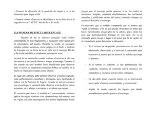 - Conocer la ubicación de la posición de espera y el o los
itinerarios para llegar a ella.
- Disparar contra el que no se identifique o no se detuviere a la
segunda voz de “ALTO”. Sea de día o de noche.
12.6 MANERA DE EFECTUAR EL ENLACE
Durante el día se utilizara cualquier señal visible
contemplada en este Reglamento, o cualquier señal ideada por
el comandante del puesto. Durante la noche, es necesario
emplear señales acústicas, como golpes en el fusil, o también
de la propia voz en forma de no ser oída por el enemigo. De día
y de noche, también se emplearan mensajeros a pie.
Actitud de los centinelas cuando realizan el servicio al efectuar
los relevos y en caso de alarma o ataque al enemigo. Durante el
día cuando un solo hombre fuere insuficiente para observar
todo el sector, se emplearán centinelas dobles; en cambio en la
noche se emplearan siempre estos últimos.
El lugar del centinela debe permitir observar al sector asignado,
estar perfectamente camuflado y protegido, pero facilitando el
enlace con la Posición de Espera. Cuando se está en contacto
con el enemigo, el centinela debe observar a través de los claros
existentes en el abrigo o accidente o accidente que ocupa.
El centinela para hacer el estudio a él encomendado, necesita
aplicar las reglas relativas a las observaciones del terreno, esto
es, vigilar con más preocupación los puntos importantes donde
juzgue que el enemigo pueda aparecer o en los cuales se
encuentra; después, estudiará detalladamente los accidentes
naturales y artificiales dentro del sector, teniendo siempre en
cuenta al descubrir el enemigo.
Es necesario que el soldado comprenda que el terreno que
vigila es limitado, a fin de que pueda observarlo sin tener que
hacer movimientos exagerados de la cabeza, pues, serán los
ojos que particularmente trabajan en este caso. No es el
centinela quien escoge el lugar ni el sector que ha de vigilar, es
el comandante quien determina la ubicación.
- Si el terreno es despejado, permanecerán, el uno fijo
adelantado, observando y el otro móvil, retrasando para
transmitir al puesto que los destacó las señales que haga
el primero.
- Si el terreno es cubierto, el uno permanecerá fijo
vigilando, mientras el centinela móvil reconoce los
alrededores y se enlaza con los otros centinelas.
- De día debe poner especial interés en la observación
para vigilar el sector encomendado, y en particular.
- Vigilar de modo especial los lugares por donde
probablemente puede aparecer el enemigo.
 