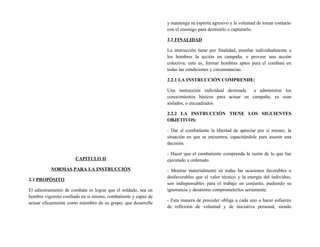 CAPITULO II
NORMAS PARA LA INSTRUCCIÓN
2.1 PROPÓSITO
El adiestramiento de combate es lograr que el soldado, sea un
hombre vigoroso confiado en si mismo, combatiente y capaz de
actuar eficazmente como miembro de su grupo; que desarrolle
y mantenga su espíritu agresivo y la voluntad de tomar contacto
con el enemigo para destruirlo o capturarlo.
2.2 FINALIDAD
La instrucción tiene por finalidad, enseñar individualmente a
los hombres la acción en campaña, o proveer una acción
colectiva; esto es, formar hombres aptos para el combate en
todas las condiciones y circunstancias.
2.2.1 LA INSTRUCCIÓN COMPRENDE:
Una instrucción individual destinada a administrar los
conocimientos básicos para actuar en campaña, ya sean
aislados, o encuadrados
2.2.2 LA INSTRUCCIÓN TIENE LOS SIGUIENTES
OBJETIVOS:
- Dar al combatiente la libertad de apreciar por si mismo, la
situación en que se encuentra, capacitándole para asumir una
decisión.
- Hacer que el combatiente comprenda la razón de lo que fue
ejecutado u ordenado.
- Mostrar materialmente en todas las ocasiones favorables o
desfavorables que el valor técnico y la energía del individuo,
son indispensables para el trabajo en conjunto, pudiendo su
ignorancia y desánimo comprometerlos seriamente.
- Esta manera de proceder obliga a cada uno a hacer esfuerzo
de reflexión de voluntad y de iniciativa personal, siendo
 