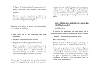 - Si dispone de binóculos, utilizarlos especialmente sobre
lugares sospechosos y que él ocupara si fuera centinela
enemigo.
▪ Escuchar los ruidos sospechosos y observar las
polvaredas y lugares por donde es posible el acceso de
carros blindados y vehículos en general.
- Durante la noche aplicará las normas anteriormente citadas
y en particular las siguientes:
▪ Estar atento con el oído escuchando todo ruido
sospechoso.
▪ Escudriñar constantemente en la oscuridad.
▪ Elegir puntos de referencia para no desorientarse.
▪ Evitar ser engañado por falsas apariencias, pues la
noche excita los nervios y hace apreciar como que todo
fuera enemigo, hasta los objetos inmóviles. Es
conveniente observar con cuidado y reconocer con
detenimiento todo punto o accidente sospechoso.
- Recordar que el enemigo actúa por la noche con mucha
cautela. El enemigo durante la noche, de modo general, no
avanza a través del campo, lo hace por carreteras, caminos,
senderos, etc.; el centinela debe colocarse principalmente
cuidando esos lugares, delante de los cuales pondrá objetos
tales como: latas vacías de conservas, vegetación seca, etc.,
las que al ser pisadas por el enemigo, hacen ruido y lo
delatan.
12.7 MODO DE ACTUAR EN CASO DE
ALARMA O ATAQUE
12.7.1 DE DÍA:
Si observa algo sospechoso que haga suponer que el
enemigo prepara un ataque, el centinela debe hacer lo siguiente:
- Comunicar a su compañero y permanecer atento.
- Aprovechar un abrigo
- Preparar el arma (el fusil listo para hacer fuego, las
granadas de mano para ser empleadas en caso necesario).
- Si los que se aproximan no se consideran peligrosos:
campesinos, grupos de gente desarmada, deberá comunicar
a su compañero, mientras lo mantiene a cierta distancia,
hasta identificarlos, luego ordenará que se acerquen uno por
uno, para ser registrados de acuerdo a las órdenes del
comandante del puesto, quien previamente debió ser
avisado por el centinela móvil.
 