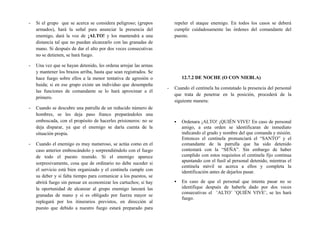 - Si el grupo que se acerca se considera peligroso; (grupos
armados), hará la señal para anunciar la presencia del
enemigo, dará la voz de ¡ALTO! y los mantendrá a una
distancia tal que no puedan alcanzarlo con las granadas de
mano. Si después de dar el alto por dos veces consecutivas
no se detienen, se hará fuego.
- Una vez que se hayan detenido, les ordena arrojar las armas
y mantener los brazos arriba, hasta que sean registrados. Se
hace fuego sobre ellos a la menor tentativa de agresión o
huida; si en ese grupo existe un individuo que desempeña
las funciones de comandante se lo hará aproximar a él
primero.
- Cuando se descubre una patrulla de un reducido número de
hombres, se les deja paso franco preparándoles una
emboscada, con el propósito de hacerles prisioneros: no se
deja disparar, ya que el enemigo se daría cuenta de la
situación propia.
- Cuando el enemigo es muy numeroso, se actúa como en el
caso anterior emboscándolo y sorprendiéndolo con el fuego
de todo el puesto reunido. Si el enemigo aparece
sorpresivamente, cosa que de ordinario no debe suceder si
el servicio está bien organizado y el centinela cumple con
su deber y si falta tiempo para comunicar a los puestos, se
abrirá fuego sin pensar en economizar los cartuchos; si hay
la oportunidad de alcanzar al grupo enemigo lanzará las
granadas de mano y si es obligado por fuerza mayor se
replegará por los itinerarios previstos, en dirección al
puesto que debido a nuestro fuego estará preparado para
repeler el ataque enemigo. En todos los casos se deberá
cumplir cuidadosamente las órdenes del comandante del
puesto.
12.7.2 DE NOCHE (O CON NIEBLA)
- Cuando el centinela ha constatado la presencia del personal
que trata de penetrar en la posición, procederá de la
siguiente manera:
▪ Ordenara ¡ALTO! ¡QUIÉN VIVE! En caso de personal
amigo, a esta orden se identificaran de inmediato
indicando el grado y nombre del que comanda y misión.
Entonces el centinela pronunciará el “SANTO” y el
comandante de la patrulla que ha sido detenido
contestará con la “SEÑA”. Sin embargo de haber
cumplido con estos requisitos el centinela fijo continua
apuntando con el fusil al personal detenido, mientras el
centinela móvil se acerca a ellos y completa la
identificación antes de dejarlos pasar.
▪ En caso de que el personal que intenta pasar no se
identifique después de haberle dado por dos veces
consecutivas el ¨ALTO¨ ¨QUIÉN VIVE¨, se les hará
fuego.
 