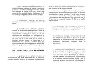Cuando se presentan desertores enemigos se les
detiene a distancia prudencial, se procede a desarmarlos
y avanzar a pie con las debidas precauciones, evitando
que observen las propias posiciones, caminos que
conducen a los puestos de mando, instalaciones, etc. Se
les hará fuego a la primera señal de resistencia o fuga.
El procedimiento a seguir con los desertores
enemigos es el mismo que para los prisioneros de
guerra.
El centinela en las diferencias actividades
internas de las tropas en estacionamiento: puesto de
comando, puesto de abastecimiento, áreas de
parqueamiento y corralones de ganado, etc. En estas
situaciones debe propenderse a la seguridad de los
centinelas, evitando mediante la construcción adecuada
de fosos, que el soldado quede bajo la acción del
enemigo; teniendo siempre en cuenta que en el
cumplimiento de la misión, el centinela tiene gran
responsabilidad por cuanto dichos puestos están siempre
expuestos a golpes de mano, infiltraciones, ataques, etc.
12.8 INSTRUCCIONES PARA LA ENSEÑANZA
Al igual que en los capítulos anteriores, se
comenzará con una sesión teórica en el aula de instrucción
donde el instructor recalcará la importancia que cumple esta
misión, la misma que redunda en beneficio de la colectividad,
tanto en tiempo de paz como en campaña.
Para esto es aconsejable realizar marchas, luego de lo
cual en las zonas de estacionamiento y valiéndose del personal
antiguo tratara de realizar incursiones a fin de que el instruido
que se encuentra de centinela practique la instrucción impartida
y ponga en juego tanto el órgano de la vista como el del oído, si
el ejercicio se desarrolla durante el día o la noche
respectivamente.
El instructor deberá variar continuamente de terreno a
fin de mantener despierta la atención del alumno, y
evitar la monotonía en la ejecución de la misma.
El instructor debe interrogar continuamente al personal
que cumple con esta misión, a fin de ver si tiene
conocimiento de las consignas, sean estas generales o
particulares, corrigiéndole cualquier duda o
equivocación.
El instructor deberá realizar ejercicios constantes a fin
de que la principal misión del centinela que es la de
observar, escuchar, dar la alarma y disparar, en esos
casos necesarios pueda desempeñar a cabalidad,
aplicando todos los conocimientos que le fueran dados
en los capítulos anteriores. Se debe recalcar todo el
tiempo que la misión importantísima es la seguridad y
 