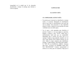 tranquilidad de la unidad que lo ha destacado,
descubriendo a tiempo al enemigo para informar y
evitar la sorpresa. CAPITULO XIII
EL SANTO Y SEÑA
13.1 EMPLEO DEL SANTO Y SEÑA
− No permita que el personal no identificado se acerque
mucho a la posición. Deténganlos he identifíquelos
antes de que estén lo suficientemente cerca para que
sean un peligro. Esta precaución es muy importante
durante la noche y durante los otros periodos de escasa
visibilidad como son niebla espesa.
− Use el santo y seña apropiados para identificar al
personal. Cuando ve u oye que alguien se aproxima,
póngase a cubierto y grite “ALTO”. Hable claro y
suficientemente fuerte para que sea comprendido.
Manténgalo bajo el alcance del arma, pero no se
exponga. Cuando se haya detenido, pregunte con voz
clara y baja: QUIEN VIVE? Deberá contestar con voz
clara, dando la mejor respuesta para identificarse.
Ejemplo: “CABO GODOY, SEGUNDA ESCUADRA”.
O, “JEFE DE LA PATRULLA AMIGA”. Entonces
debe decir: “AVANCE UN HOMBRE PARA QUE
SEA RECONOCIDO” Continúe manteniéndole al
alcance de su arma, pero sin exponerse. Haga que se
 