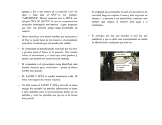 detenga a dos o tres metros de su posición. Con voz
clara y baja dele el SANTO, por ejemplo:
“AMAZONAS”. Deberá contestar con la SEÑA, por
ejemplo:”RIO DE QUITO”. Si no está completamente
satisfecho interróguele nuevamente. Hágale preguntas
que sólo una persona amiga tenga posibilidad de
conocer.
∗ Deben identificar a los demás hombres que estén junto a
él. Esto se puede hacer de dos maneras; el comandante
prescribirá el método que será usado en la unidad:
∗ El comandante de patrulla puede responder por los otros
y pasarlos hacia el flanco de la posición. Este método
reduce el movimiento y el ruido que usted produce y
ayuda a que la posición sea revelada al enemigo.
∗ El comandante o el representante puede identificar cada
hombre mientras pasa, notificando cuando el último
hombre haya pasado.
− EL SANTO Y SEÑA se cambia usualmente cada 24
horas. Esté seguro de conocer el actual.
− No debe usarse el SANTO Y SEÑA fuera de las áreas
amigas. Por ejemplo: las patrullas deberán usar un santo
y seña diferente para el reconocimiento dentro de las
patrullas y entre las patrullas que operan en la misma
área general.
− Se empleará una contraseña, la cual será un número. El
centinela, luego de emplear el santo y seña expresará un
número y la persona a ser identificada contestará otro
número que sumado al anterior dará igual a la
contraseña.
− El principio que hay que recordar es que hay que
establecer y que se debe usar correctamente un medio
de identificación cualquiera que esta sea.
¡ALTO QUIEN
VIVEļ ļ
CADETE PEREZ LUIS
DEL PRIMER
PELOTON
 