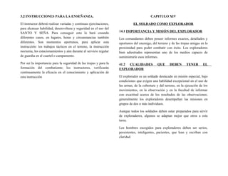 3.2 INSTRUCCIONES PARA LA ENSEÑANZA.
El instructor deberá realizar variadas y continuas ejercitaciones,
para alcanzar habilidad, desenvoltura y seguridad en el uso del
SANTO Y SEÑA. Para conseguir esto lo hará creando
diferentes casos, en lugares, horas y circunstancias también
diferentes. Son momentos oportunos, para aplicar esta
instrucción: los trabajos tácticos en el terreno, la instrucción
nocturna, los estacionamientos y aún durante el servicio regular
de guardia en el cuartel o campamento.
Por ser la importancia para la seguridad de las tropas y para la
formación del combatiente; los instructores, verificarán
continuamente la eficacia en el conocimiento y aplicación de
esta instrucción
CAPITULO XIV
EL SOLDADO COMO EXPLORADOR
14.1 IMPORTANCIA Y MISIÓN DEL EXPLORADOR
Los comandantes deben poseer informes exactos, detallados y
oportunos del enemigo, del terreno y de las tropas amigas en la
proximidad para poder combatir con éxito. Los exploradores
bien adiestrados representan uno de los medios capaces de
suministrarle esos informes.
41.2 CUALIDADES QUE DEBEN TENER EL
EXPLORADOR
El explorador es un soldado destacado en misión especial, bajo
condiciones que exigen una habilidad excepcional en el uso de
las armas, de la cobertura y del terreno, en la ejecución de los
movimientos, en la observación y en la facultad de informar
con exactitud acerca de los resultados de las observaciones;
generalmente los exploradores desempeñan las misiones en
grupos de dos o más individuos.
Aunque todos los soldados deben estar preparados para servir
de exploradores, algunos se adaptan mejor que otros a esta
tarea.
Los hombres escogidos para exploradores deben ser serios,
persistentes, inteligentes, pacientes, que lean y escriban con
claridad.
 